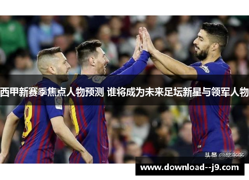 西甲新赛季焦点人物预测 谁将成为未来足坛新星与领军人物