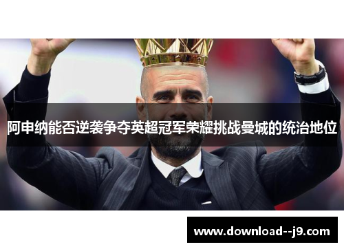 阿申纳能否逆袭争夺英超冠军荣耀挑战曼城的统治地位