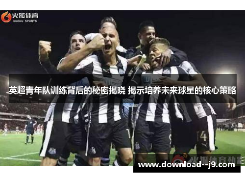 英超青年队训练背后的秘密揭晓 揭示培养未来球星的核心策略
