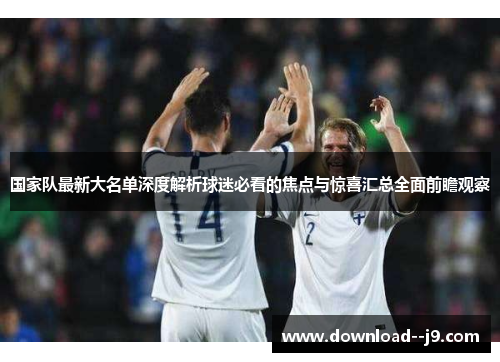 国家队最新大名单深度解析球迷必看的焦点与惊喜汇总全面前瞻观察