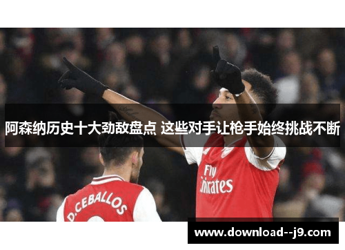 阿森纳历史十大劲敌盘点 这些对手让枪手始终挑战不断