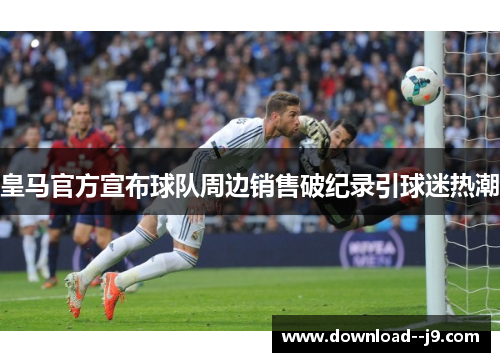 皇马官方宣布球队周边销售破纪录引球迷热潮