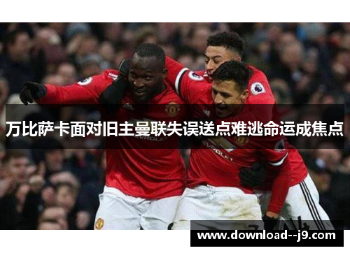 万比萨卡面对旧主曼联失误送点难逃命运成焦点